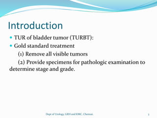 Introduction
 TUR of bladder tumor (TURBT):
 Gold standard treatment
(1) Remove all visible tumors
(2) Provide specimens for pathologic examination to
determine stage and grade.
3
Dept of Urology, GRH and KMC, Chennai.
 
