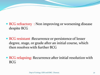  BCG refractory : Non improving or worsening disease
despite BCG
 BCG resistant :Recurrence or persistence of lesser
degree, stage, or grade after an initial course, which
then resolves with further BCG
 BCG relapsing: Recurrence after initial resolution with
BCG
30
Dept of Urology, GRH and KMC, Chennai.
 