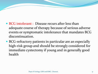  BCG intolerant : Disease recurs after less than
adequate course of therapy because of serious adverse
events or symptomatic intolerance that mandates BCG
discontinuation.
 BCG-refractory patients in particular are an especially
high-risk group and should be strongly considered for
immediate cystectomy if young and in generally good
health
31
Dept of Urology, GRH and KMC, Chennai.
 