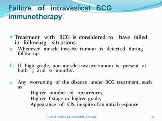 Failure of intravesical BCG
immunotherapy
 Treatment with BCG is considered to have failed
in following situations:
a. Whenever muscle invasive tumour is detected during
follow up.
b. If high grade, non-muscle-invasive tumour is present at
both 3 and 6 months .
c. Any worsening of the disease under BCG treatment, such
as
Higher number of recurrences,
Higher T stage or higher grade,
Appearance of CIS, in spite of an initial response
33
Dept of Urology, GRH and KMC, Chennai.
 