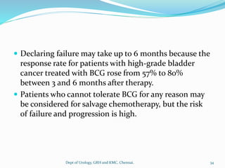  Declaring failure may take up to 6 months because the
response rate for patients with high-grade bladder
cancer treated with BCG rose from 57% to 80%
between 3 and 6 months after therapy.
 Patients who cannot tolerate BCG for any reason may
be considered for salvage chemotherapy, but the risk
of failure and progression is high.
34
Dept of Urology, GRH and KMC, Chennai.
 