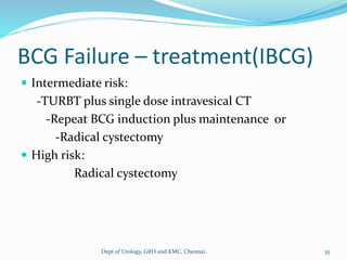 BCG Failure – treatment(IBCG)
 Intermediate risk:
-TURBT plus single dose intravesical CT
-Repeat BCG induction plus maintenance or
-Radical cystectomy
 High risk:
Radical cystectomy
35
Dept of Urology, GRH and KMC, Chennai.
 