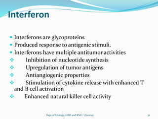 Interferon
 Interferons are glycoproteins
 Produced response to antigenic stimuli.
 Interferons have multiple antitumor activities
❖ Inhibition of nucleotide synthesis
❖ Upregulation of tumor antigens
❖ Antiangiogenic properties
❖ Stimulation of cytokine release with enhanced T
and B cell activation
❖ Enhanced natural killer cell activity
36
Dept of Urology, GRH and KMC, Chennai.
 