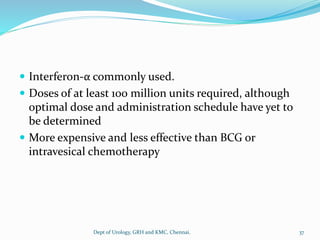  Interferon-α commonly used.
 Doses of at least 100 million units required, although
optimal dose and administration schedule have yet to
be determined
 More expensive and less effective than BCG or
intravesical chemotherapy
37
Dept of Urology, GRH and KMC, Chennai.
 