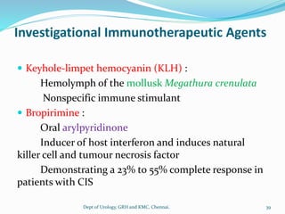 Investigational Immunotherapeutic Agents
 Keyhole-limpet hemocyanin (KLH) :
Hemolymph of the mollusk Megathura crenulata
Nonspecific immune stimulant
 Bropirimine :
Oral arylpyridinone
Inducer of host interferon and induces natural
killer cell and tumour necrosis factor
Demonstrating a 23% to 55% complete response in
patients with CIS
39
Dept of Urology, GRH and KMC, Chennai.
 