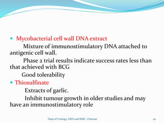  Mycobacterial cell wall DNA extract
Mixture of immunostimulatory DNA attached to
antigenic cell wall.
Phase 2 trial results indicate success rates less than
that achieved with BCG
Good tolerability
 Thiosulfinate
Extracts of garlic.
Inhibit tumour growth in older studies and may
have an immunostimulatory role
40
Dept of Urology, GRH and KMC, Chennai.
 