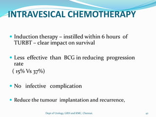 INTRAVESICAL CHEMOTHERAPY
 Induction therapy – instilled within 6 hours of
TURBT – clear impact on survival
 Less effective than BCG in reducing progression
rate
( 15% Vs 37%)
 No infective complication
 Reduce the tumour implantation and recurrence,
42
Dept of Urology, GRH and KMC, Chennai.
 
