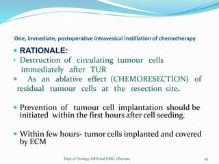 One, immediate, postoperative intravesical instillation of chemotherapy
 RATIONALE:
• Destruction of circulating tumour cells
immediately after TUR
 As an ablative effect (CHEMORESECTION) of
residual tumour cells at the resection site.
 Prevention of tumour cell implantation should be
initiated within the first hours after cell seeding.
 Within few hours- tumor cells implanted and covered
by ECM
43
Dept of Urology, GRH and KMC, Chennai.
 