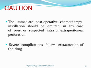 CAUTION
 The immediate post-operative chemotherapy
instillation should be omitted in any case
of overt or suspected intra or extraperitoneal
perforation,
 Severe complications follow extravasation of
the drug
44
Dept of Urology, GRH and KMC, Chennai.
 