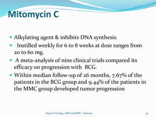 Mitomycin C
 Alkylating agent & inhibits DNA synthesis.
 Instilled weekly for 6 to 8 weeks at dose ranges from
20 to 60 mg.
 A meta-analysis of nine clinical trials compared its
efficacy on progression with BCG.
 Within median follow-up of 26 months, 7.67% of the
patients in the BCG group and 9.44% of the patients in
the MMC group developed tumor progression
45
Dept of Urology, GRH and KMC, Chennai.
 