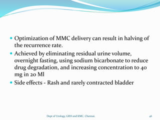  Optimization of MMC delivery can result in halving of
the recurrence rate.
 Achieved by eliminating residual urine volume,
overnight fasting, using sodium bicarbonate to reduce
drug degradation, and increasing concentration to 40
mg in 20 Ml
 Side effects - Rash and rarely contracted bladder
46
Dept of Urology, GRH and KMC, Chennai.
 