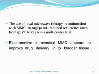 ▪ The use of local microwave therapy in conjunction
with MMC, 20 mg/50 mL, reduced recurrence rates
from 57.5% to 17.1% in a multicenter trial.
▪ Electromotive intravesical MMC appears to
improve drug delivery in to bladder tissue
47
Dept of Urology, GRH and KMC, Chennai.
 