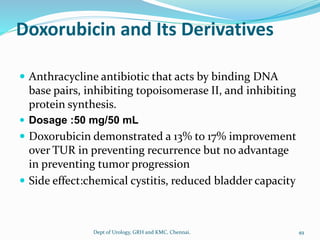 Doxorubicin and Its Derivatives
 Anthracycline antibiotic that acts by binding DNA
base pairs, inhibiting topoisomerase II, and inhibiting
protein synthesis.
 Dosage :50 mg/50 mL
 Doxorubicin demonstrated a 13% to 17% improvement
over TUR in preventing recurrence but no advantage
in preventing tumor progression
 Side effect:chemical cystitis, reduced bladder capacity
49
Dept of Urology, GRH and KMC, Chennai.
 