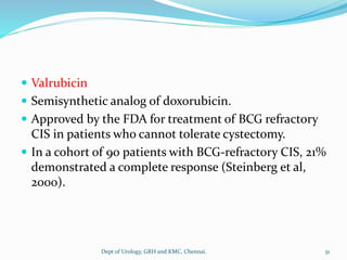  Valrubicin
 Semisynthetic analog of doxorubicin.
 Approved by the FDA for treatment of BCG refractory
CIS in patients who cannot tolerate cystectomy.
 In a cohort of 90 patients with BCG-refractory CIS, 21%
demonstrated a complete response (Steinberg et al,
2000).
51
Dept of Urology, GRH and KMC, Chennai.
 