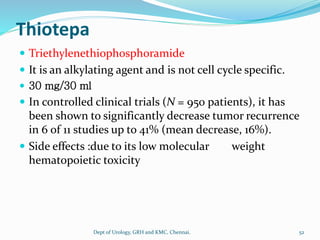 Thiotepa
 Triethylenethiophosphoramide
 It is an alkylating agent and is not cell cycle specific.
 30 mg/30 ml
 In controlled clinical trials (N = 950 patients), it has
been shown to significantly decrease tumor recurrence
in 6 of 11 studies up to 41% (mean decrease, 16%).
 Side effects :due to its low molecular weight
hematopoietic toxicity
52
Dept of Urology, GRH and KMC, Chennai.
 