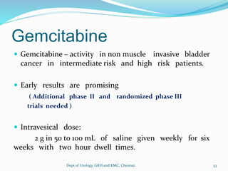 Gemcitabine
 Gemcitabine – activity in non muscle invasive bladder
cancer in intermediate risk and high risk patients.
 Early results are promising
( Additional phase II and randomized phase III
trials needed )
 Intravesical dose:
2 g in 50 to 100 mL of saline given weekly for six
weeks with two hour dwell times.
53
Dept of Urology, GRH and KMC, Chennai.
 