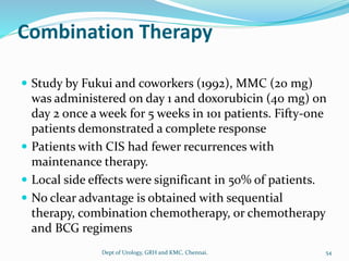 Combination Therapy
 Study by Fukui and coworkers (1992), MMC (20 mg)
was administered on day 1 and doxorubicin (40 mg) on
day 2 once a week for 5 weeks in 101 patients. Fifty-one
patients demonstrated a complete response
 Patients with CIS had fewer recurrences with
maintenance therapy.
 Local side effects were significant in 50% of patients.
 No clear advantage is obtained with sequential
therapy, combination chemotherapy, or chemotherapy
and BCG regimens
54
Dept of Urology, GRH and KMC, Chennai.
 