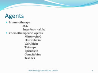 Agents
 Immunotherapy
BCG
Interferon –alpha
 Chemotherapeutic agents
Mitomycin C
Doxorubicin
Valrubicin
Thiotepa
Epirubicin
Gemcitabine
Taxanes
6
Dept of Urology, GRH and KMC, Chennai.
 