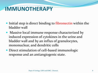 IMMUNOTHERAPY
 Initial step is direct binding to fibronectin within the
bladder wall
 Massive local immune response characterized by
induced expression of cytokines in the urine and
bladder wall and by an influx of granulocytes,
mononuclear, and dendritic cells
 Direct stimulation of cell-based immunologic
response and an antiangiogenic state.
8
Dept of Urology, GRH and KMC, Chennai.
 