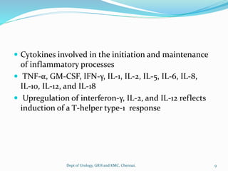  Cytokines involved in the initiation and maintenance
of inflammatory processes
 TNF-α, GM-CSF, IFN-γ, IL-1, IL-2, IL-5, IL-6, IL-8,
IL-10, IL-12, and IL-18
 Upregulation of interferon-γ, IL-2, and IL-12 reflects
induction of a T-helper type-1 response
9
Dept of Urology, GRH and KMC, Chennai.
 