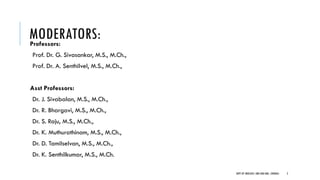 MODERATORS:
Professors:
Prof. Dr. G. Sivasankar, M.S., M.Ch.,
Prof. Dr. A. Senthilvel, M.S., M.Ch.,
Asst Professors:
Dr. J. Sivabalan, M.S., M.Ch.,
Dr. R. Bhargavi, M.S., M.Ch.,
Dr. S. Raju, M.S., M.Ch.,
Dr. K. Muthurathinam, M.S., M.Ch.,
Dr. D. Tamilselvan, M.S., M.Ch.,
Dr. K. Senthilkumar, M.S., M.Ch.
DEPT OF UROLOGY, GRH AND KMC, CHENNAI. 2
 