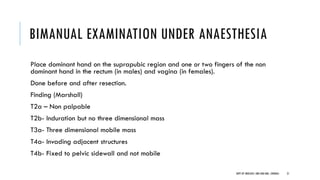BIMANUAL EXAMINATION UNDER ANAESTHESIA
Place dominant hand on the suprapubic region and one or two fingers of the non
dominant hand in the rectum (in males) and vagina (in females).
Done before and after resection.
Finding (Marshall)
T2a – Non palpable
T2b- Induration but no three dimensional mass
T3a- Three dimensional mobile mass
T4a- Invading adjacent structures
T4b- Fixed to pelvic sidewall and not mobile
21
DEPT OF UROLOGY, GRH AND KMC, CHENNAI.
 