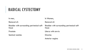 RADICAL CYSTECTOMY
In men,
Removal of:
Bladder with surrounding perivesical soft
tissue
Prostate
Seminal vesicles
In Women,
Removal of:
Bladder with surrounding perivesical soft
tissue
Uterus with cervix
Ovaries
Anterior vagina
27
DEPT OF UROLOGY, GRH AND KMC, CHENNAI.
 