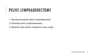 PELVIC LYMPHADENECTOMY
1. Standard template pelvic lymphadenectomy
2. Extended pelvic lymphadenectomy
3. Dissection upto inferior mesenteric artery origin
33
DEPT OF UROLOGY, GRH AND KMC, CHENNAI.
 