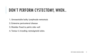 DON’T PERFORM CYSTECTOMY, WHEN..
1. Unresectable bulky lymphnode metastasis
2. Extensive periureteral disease
3. Bladder fixed to pelvic side wall
4. Tumour is invading rectosigmoid colon.
37
DEPT OF UROLOGY, GRH AND KMC, CHENNAI.
 