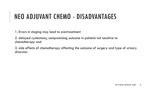 NEO ADJUVANT CHEMO - DISADVANTAGES
1. Errors in staging may lead to overtreatment
2. delayed cystectomy, compromising outcome in patients not sensitive to
chemotherapy and
3. side effects of chemotherapy affecting the outcome of surgery and type of urinary
diversion
44
DEPT OF UROLOGY, GRH AND KMC, CHENNAI.
 