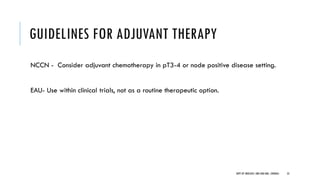 GUIDELINES FOR ADJUVANT THERAPY
NCCN - Consider adjuvant chemotherapy in pT3-4 or node positive disease setting.
EAU- Use within clinical trials, not as a routine therapeutic option.
53
DEPT OF UROLOGY, GRH AND KMC, CHENNAI.
 
