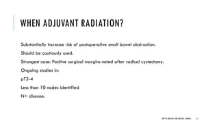 WHEN ADJUVANT RADIATION?
Substantially increase risk of postoperative small bowel obstruction.
Should be cautiously used.
Strongest case: Positive surgical margins noted after radical cystectomy.
Ongoing studies in:
pT3-4
Less than 10 nodes identified
N+ disease.
57
DEPT OF UROLOGY, GRH AND KMC, CHENNAI.
 