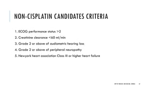 NON-CISPLATIN CANDIDATES CRITERIA
1. ECOG performance status >2
2. Creatinine clearance <60 ml/min
3. Grade 2 or above of audiometric hearing loss
4. Grade 2 or above of peripheral neuropathy
5. Newyork heart association Class III or higher heart failure
67
DEPT OF UROLOGY, GRH AND KMC, CHENNAI.
 