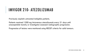 IMVIGOR 210- ATEZOLIZUMAB
Previously cisplatin untreated ineligible patients.
Patients received 1200 mg intravenous atezolizumab every 21 days until
unacceptable toxicity or investigator-assessed radiographic progression.
Progression of lesions were monitored using RECIST criteria for solid tumours.
83
DEPT OF UROLOGY, GRH AND KMC, CHENNAI.
 