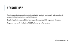 KEYNOTE 052
First-line pembrolizumab in cisplatin-ineligible patients with locally advanced and
unresectable or metastatic urothelial cancer.
Enrolled patients received intravenous pembrolizumab 200 mg every 3 weeks.
Response was evaluated using RECIST criteria for solid tumours.
89
DEPT OF UROLOGY, GRH AND KMC, CHENNAI.
 