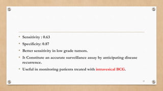 • Sensitivity : 0.63
• Specificity: 0.87
• Better sensitivity in low grade tumors.
• It Constitute an accurate surveillance assay by anticipating disease
recurrence.
• Useful in monitoring patients treated with intravesical BCG.
12
 