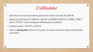 CxBladder
• Real-time reverse transcription polymerase chain reaction( RT-qPCR).
• Based on detection of 5 mRNAs with BC ( IGFBP5, HOXA13, MDK, CDK1)
and ( CXCR2) in non malignant inflammatory condition.
• Limited studies. SN-85%, SP-85%
• Able to distinguish between low grade Ta tumors and other detected urothelial
carcinoma.
13
 