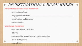 INVESTIGATIONAL BIOMARKERS
• Protein based and cell based biomarkers-
- apoptosis markers
- angiogenesis markers
- proliferation and invasion
- metabolomics
• Gene based biomarkers-
- Aurora A kinase (AURKA)
- FGFR3
- microsatellite loss of heterozygosity detection
- DNA methylation
- micro RNA
15
 