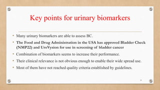 Key points for urinary biomarkers
• Many urinary biomarkers are able to assess BC.
• The Food and Drug Administration in the USA has approved Bladder Check
(NMP22) and UroVysion for use in screening of bladder cancer
• Combination of biomarkers seems to increase their performance.
• Their clinical relevance is not obvious enough to enable their wide spread use.
• Most of them have not reached quality criteria established by guidelines.
21
 