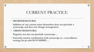 CURRENT PRACTICE
• MICROHEMATURIA
- Addition of any current urine biomarkers does not preclude a
cystoscopy and does not change management
• GROSS HEMATURIA
- Negative test also not preclude cystoscopy…
• Currently used in combination with cystoscopy as a surveillance
strategy for pt with H/O NMIBC…
22
 