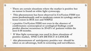 • There are certain situations where the marker is positive but
no tumor is found on white light cystoscopy.
• This phenomenon has been observed in UroVysion FISH test
more predominantly and to moderate extent in cytology and to
lesser extent in BTA test and NMP22
• a positive UroVysion FISH test even in the absence of
confirmatory cystoscopical or cytological findings could
predict disease recurrence in 35-63% of patients within the
next 6-10 months.
• If blue light cystoscopy was used in these situations of
positive marker, ONE CAN DETECT A CANCER
• this phenomenon of anticipatory positive test should be
taken as an advantage, both in screening and surveillance.
23
 