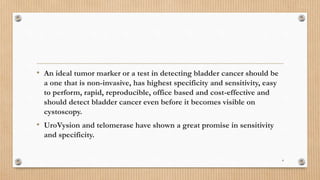 • An ideal tumor marker or a test in detecting bladder cancer should be
a one that is non-invasive, has highest specificity and sensitivity, easy
to perform, rapid, reproducible, office based and cost-effective and
should detect bladder cancer even before it becomes visible on
cystoscopy.
• UroVysion and telomerase have shown a great promise in sensitivity
and specificity.
4
 