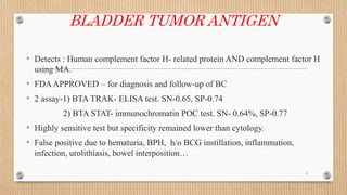 BLADDER TUMOR ANTIGEN
• Detects : Human complement factor H- related protein AND complement factor H
using MA.
• FDAAPPROVED – for diagnosis and follow-up of BC
• 2 assay-1) BTA TRAK- ELISA test. SN-0.65, SP-0.74
2) BTA STAT- immunochromatin POC test. SN- 0.64%, SP-0.77
• Highly sensitive test but specificity remained lower than cytology.
• False positive due to hematuria, BPH, h/o BCG instillation, inflammation,
infection, urolithiasis, bowel interposition…
5
 