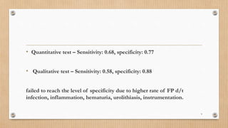 • Quantitative test – Sensitivity: 0.68, specificity: 0.77
• Qualitative test – Sensitivity: 0.58, specificity: 0.88
failed to reach the level of specificity due to higher rate of FP d/t
infection, inflammation, hematuria, urolithiasis, instrumentation.
9
 