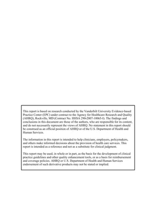 This report is based on research conducted by the Vanderbilt University Evidence-based
Practice Center (EPC) under contract to the Agency for Healthcare Research and Quality
(AHRQ), Rockville, MD (Contract No. HHSA 290-2007-10065-I). The findings and
conclusions in this document are those of the authors, who are responsible for its content,
and do not necessarily represent the views of AHRQ. No statement in this report should
be construed as an official position of AHRQ or of the U.S. Department of Health and
Human Services.
The information in this report is intended to help clinicians, employers, policymakers,
and others make informed decisions about the provision of health care services. This
report is intended as a reference and not as a substitute for clinical judgment.
This report may be used, in whole or in part, as the basis for the development of clinical
practice guidelines and other quality enhancement tools, or as a basis for reimbursement
and coverage policies. AHRQ or U.S. Department of Health and Human Services
endorsement of such derivative products may not be stated or implied.
 