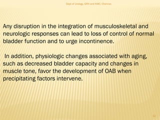 Any disruption in the integration of musculoskeletal and
neurologic responses can lead to loss of control of normal
bladder function and to urge incontinence.
In addition, physiologic changes associated with aging,
such as decreased bladder capacity and changes in
muscle tone, favor the development of OAB when
precipitating factors intervene.
12
Dept of Urology, GRH and KMC, Chennai.
 
