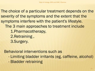 The choice of a particular treatment depends on the
severity of the symptoms and the extent that the
symptoms interfere with the patient's lifestyle.
The 3 main approaches to treatment include
1.Pharmacotherapy,
2.Retraining ,
3.Surgery.
Behavioral interventions such as
- Limiting bladder irritants (eg, caffeine, alcohol)
- Bladder retraining
15
Dept of Urology, GRH and KMC, Chennai.
 