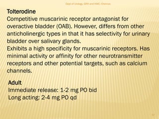 Tolterodine
Competitive muscarinic receptor antagonist for
overactive bladder (OAB). However, differs from other
anticholinergic types in that it has selectivity for urinary
bladder over salivary glands.
Exhibits a high specificity for muscarinic receptors. Has
minimal activity or affinity for other neurotransmitter
receptors and other potential targets, such as calcium
channels.
Adult
Immediate release: 1-2 mg PO bid
Long acting: 2-4 mg PO qd
17
Dept of Urology, GRH and KMC, Chennai.
 