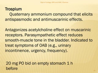 Trospium
Quaternary ammonium compound that elicits
antispasmodic and antimuscarinic effects.
Antagonizes acetylcholine effect on muscarinic
receptors. Parasympathetic effect reduces
smooth-muscle tone in the bladder. Indicated to
treat symptoms of OAB (e.g., urinary
incontinence, urgency, frequency).
20 mg PO bid on empty stomach 1 h
before 18
Dept of Urology, GRH and KMC, Chennai.
 