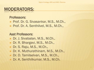 MODERATORS:
Professors:
 Prof. Dr. G. Sivasankar, M.S., M.Ch.,
 Prof. Dr. A. Senthilvel, M.S., M.Ch.,
Asst Professors:
 Dr. J. Sivabalan, M.S., M.Ch.,
 Dr. R. Bhargavi, M.S., M.Ch.,
 Dr. S. Raju, M.S., M.Ch.,
 Dr. K. Muthurathinam, M.S., M.Ch.,
 Dr. D. Tamilselvan, M.S., M.Ch.,
 Dr. K. Senthilkumar, M.S., M.Ch.
Dept of Urology, GRH and KMC, Chennai.
2
 